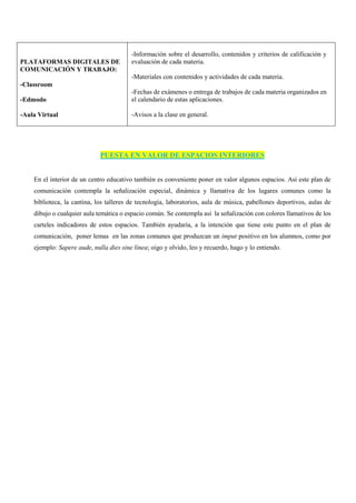 PLATAFORMAS DIGITALES DE
COMUNICACIÓN Y TRABAJO:
-Classroom
-Edmodo
-Aula Virtual
-Información sobre el desarrollo, contenidos y criterios de calificación y
evaluación de cada materia.
-Materiales con contenidos y actividades de cada materia.
-Fechas de exámenes o entrega de trabajos de cada materia organizados en
el calendario de estas aplicaciones.
-Avisos a la clase en general.
PUESTA EN VALOR DE ESPACIOS INTERIORES
En el interior de un centro educativo también es conveniente poner en valor algunos espacios. Así este plan de
comunicación contempla la señalización especial, dinámica y llamativa de los lugares comunes como la
biblioteca, la cantina, los talleres de tecnología, laboratorios, aula de música, pabellones deportivos, aulas de
dibujo o cualquier aula temática o espacio común. Se contempla así la señalización con colores llamativos de los
carteles indicadores de estos espacios. También ayudaría, a la intención que tiene este punto en el plan de
comunicación, poner lemas en las zonas comunes que produzcan un imput positivo en los alumnos, como por
ejemplo: Sapere aude, nulla dies sine línea; oigo y olvido, leo y recuerdo, hago y lo entiendo.
 