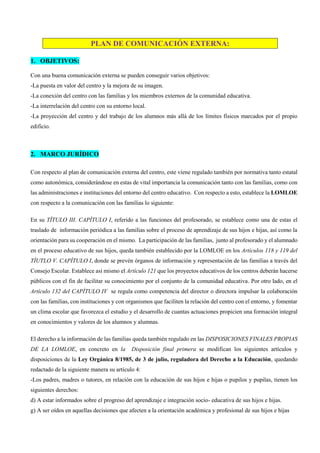PLAN DE COMUNICACIÓN EXTERNA:
1. OBJETIVOS:
Con una buena comunicación externa se pueden conseguir varios objetivos:
-La puesta en valor del centro y la mejora de su imagen.
-La conexión del centro con las familias y los miembros externos de la comunidad educativa.
-La interrelación del centro con su entorno local.
-La proyección del centro y del trabajo de los alumnos más allá de los límites físicos marcados por el propio
edificio.
2. MARCO JURÍDICO
Con respecto al plan de comunicación externa del centro, este viene regulado también por normativa tanto estatal
como autonómica, considerándose en estas de vital importancia la comunicación tanto con las familias, como con
las administraciones e instituciones del entorno del centro educativo. Con respecto a esto, establece la LOMLOE
con respecto a la comunicación con las familias lo siguiente:
En su TÍTULO III. CAPÍTULO I, referido a las funciones del profesorado, se establece como una de estas el
traslado de información periódica a las familias sobre el proceso de aprendizaje de sus hijos e hijas, así como la
orientación para su cooperación en el mismo. La participación de las familias, junto al profesorado y el alumnado
en el proceso educativo de sus hijos, queda también establecido por la LOMLOE en los Artículos 118 y 119 del
TÍUTLO V. CAPÍTULO I, donde se prevén órganos de información y representación de las familias a través del
Consejo Escolar. Establece así mismo el Artículo 121 que los proyectos educativos de los centros deberán hacerse
públicos con el fin de facilitar su conocimiento por el conjunto de la comunidad educativa. Por otro lado, en el
Artículo 132 del CAPÍTULO IV se regula como competencia del director o directora impulsar la colaboración
con las familias, con instituciones y con organismos que faciliten la relación del centro con el entorno, y fomentar
un clima escolar que favorezca el estudio y el desarrollo de cuantas actuaciones propicien una formación integral
en conocimientos y valores de los alumnos y alumnas.
El derecho a la información de las familias queda también regulado en las DISPOSICIONES FINALES PROPIAS
DE LA LOMLOE, en concreto en la Disposición final primera se modifican los siguientes artículos y
disposiciones de la Ley Orgánica 8/1985, de 3 de julio, reguladora del Derecho a la Educación, quedando
redactado de la siguiente manera su artículo 4:
-Los padres, madres o tutores, en relación con la educación de sus hijos e hijas o pupilos y pupilas, tienen los
siguientes derechos:
d) A estar informados sobre el progreso del aprendizaje e integración socio- educativa de sus hijos e hijas.
g) A ser oídos en aquellas decisiones que afecten a la orientación académica y profesional de sus hijos e hijas
 