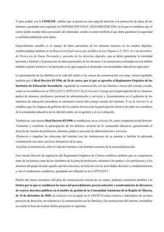 Y para acabar con la LOMLOE, señalar que se presta en esta especial atención a la protección de datos de los
alumnos, quedando esto regulado en DISPOSICIÓN FINAL VIGESIMOTERCERA, en la que se establece que el
centro podrá recabar datos personales del alumnado, siendo el centro también el que deba garantizar la seguridad
y confidencialidad de estos datos.
Especialmente sensible es el manejo de datos personales de los alumnos menores en los medios digitales,
estableciéndose también en la Disposición final cuarta que modifica la Ley Orgánica 3/ 2018, de 5 de diciembre,
de Protección de Datos Personales y garantía de los derechos digitales, que se deber garantizar la intimidad
personal y familiar y la protección de datos personales de los alumnos. Las actuaciones realizadas en este ámbito
tendrán carácter inclusivo, en particular en lo que respecta al alumnado con necesidades educativas especiales.
La participación de las familias en la vida del centro y los cauces de comunicación con estas, vienen regulados
también por el Real Decreto 83/1996, de 26 de enero, por el que se aprueba el Reglamento Orgánico de los
Institutos de Educación Secundaria, regulando la comunicación con las familias a través del consejo escolar,
como así se establece en su TITULO II. CAPÍTULO I. En el Artículo 5 recoge que la participación de los alumnos,
padres de alumnos, profesores, personal de administración y servicios y Ayuntamientos en el gobierno de los
institutos de educación secundaria se efectuará a través del consejo escolar del instituto. Y en el Artículo 6, se
establece que los órganos de gobierno de los centros favorecerán la participación efectiva de todos los miembros
de la comunidad educativa en la vida del centro, en su gestión y en su evaluación.
También en este mismo Real Decreto 83/1996 se establecerá, en su Artículo 30, como competencias del director:
-Fomentar y coordinar la participación de los distintos sectores de la comunidad educativa, garantizando el
derecho de reunión de profesores, alumnos, padres y personal de administración y servicios.
-Promover e impulsar las relaciones del instituto con las instituciones de su entorno y facilitar la adecuada
coordinación con otros servicios formativos de la zona.
-Facilitar la información sobre la vida del instituto a los distintos sectores de la comunidad escolar.
Este mismo Decreto de regulación del Reglamento Orgánico de Centros establece también que es competencia
tanto de los tutores como de los miembros de la junta de profesores, informar a los padres, a los profesores y a los
alumnos del grupo de todo aquello que les concierna, en relación con las actividades docentes y complementarias
y con el rendimiento académico, quedando así reflejado en su CAPITULO V.
Dentro del marco normativo del plan de comunicación externa de un centro, podemos remitirnos también a la
Orden por la que se establecen las bases del procedimiento para la selección y nombramiento de directores
de centros docentes públicos en el ámbito de gestión de la Comunidad Autónoma de la Región de Murcia,
de 16 de diciembre de 2020, en concreto a lo recogido en el ANEXO II como criterios e indicadores de un buen
proyecto de dirección, en referencia a la comunicación con las familias y las instituciones del entorno, teniéndose
en cuenta la hora de evaluar dichos proyectos lo siguiente:
 
