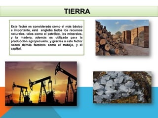 TIERRA
Este factor es considerado como el más básico
e importante, esté engloba todos los recursos
naturales, tales como el petróleo, los minerales,
y la madera, además es utilizado para la
producción agropecuaria, y gracias a este factor
nacen demás factores como el trabajo, y el
capital.
 