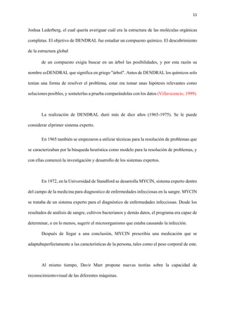 11
Joshua Lederberg, el cual quería averiguar cuál era la estructura de las moléculas orgánicas
completas. El objetivo de DENDRAL fue estudiar un compuesto químico. El descubrimiento
de la estructura global
de un compuesto exigía buscar en un árbol las posibilidades, y por esta razón su
nombre esDENDRAL que significa en griego "árbol". Antes de DENDRAL los químicos solo
tenían una forma de resolver el problema, estar era tomar unas hipótesis relevantes como
soluciones posibles, y someterlas a prueba comparándolas con los datos (Villavicencio, 1999).
La realización de DENDRAL duró más de diez años (1965-1975). Se le puede
considerar elprimer sistema experto.
En 1965 también se empezaron a utilizar técnicas para la resolución de problemas que
se caracterizaban por la búsqueda heurística como modelo para la resolución de problemas, y
con ellas comenzó la investigación y desarrollo de los sistemas expertos.
En 1972, en la Universidad de Standford se desarrolla MYCIN, sistema experto dentro
del campo de la medicina para diagnostico de enfermedades infecciosas en la sangre. MYCIN
se trataba de un sistema experto para el diagnóstico de enfermedades infecciosas. Desde los
resultados de análisis de sangre, cultivos bacterianos y demás datos, el programa era capaz de
determinar, o en lo menos, sugerir el microorganismo que estaba causando la infección.
Después de llegar a una conclusión, MYCIN prescribía una medicación que se
adaptabaperfectamente a las características de la persona, tales como el peso corporal de este.
Al mismo tiempo, Davir Marr propone nuevas teorías sobre la capacidad de
reconocimientovisual de las diferentes máquinas.
 