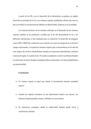 14
A partir de los 90 y con el desarrollo de la informática, se produce un amplio
desarrollo en elcampo de la IA y los sistemas expertos, pudiéndose afirmar que estos se
han convertido en una herramienta habitual en determinadas empresas en la actualidad.
La evolución histórica de los métodos utilizados en el desarrollo de los sistemas
expertos también se ha producido a medida que se ha ido desarrollando la IA y los
diferentes métodosque se han empleado para su resolución. El desarrollo de lenguajes
como LISP y PROLOG condicionó esa evolución, así como investigaciones en diversos
campos relacionados. Los primeros sistemas expertos que se desarrollaron en los años 60
eran capaces de resolver soloproblemas basados en situaciones determinadas, mediante
sistemas de reglas. Es a partir de los 70 cuando se empiezan a resolver problemas basados
en situaciones inciertas, basados enmedidas difusas al principio y en redes probabilísticas
con posterioridad
Conclusiones
• Un sistema experto es aquel que simula el razonamiento humano ayudando
usuario.
• Cuando los expertos humanos en una determinada materia son escasos, los
Sistemas Expertospueden recoger y difundir su conocimiento.
• En situaciones complejas, donde la subjetividad humana puede llevar a
conclusiones erróneas.
 