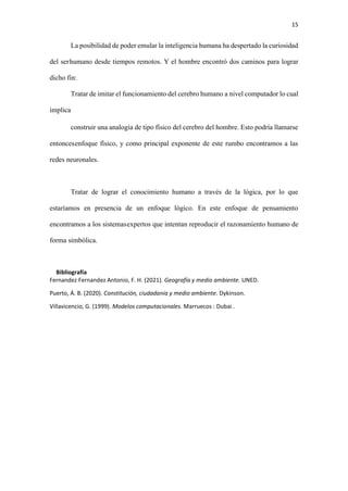 15
La posibilidad de poder emular la inteligencia humana ha despertado la curiosidad
del serhumano desde tiempos remotos. Y el hombre encontró dos caminos para lograr
dicho fin:
Tratar de imitar el funcionamiento del cerebro humano a nivel computador lo cual
implica
construir una analogía de tipo físico del cerebro del hombre. Esto podría llamarse
entoncesenfoque físico, y como principal exponente de este rumbo encontramos a las
redes neuronales.
Tratar de lograr el conocimiento humano a través de la lógica, por lo que
estaríamos en presencia de un enfoque lógico. En este enfoque de pensamiento
encontramos a los sistemasexpertos que intentan reproducir el razonamiento humano de
forma simbólica.
Bibliografía
Fernandez Fernandez Antonio, F. H. (2021). Geografía y medio ambiente. UNED.
Puerto, Á. B. (2020). Constitución, ciudadania y medio ambiente. Dykinson.
Villavicencio, G. (1999). Modelos computacionales. Marruecos : Dubai .
 