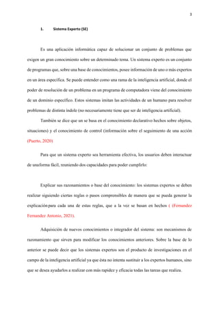 3
1. Sistema Experto (SE)
Es una aplicación informática capaz de solucionar un conjunto de problemas que
exigen un gran conocimiento sobre un determinado tema. Un sistema experto es un conjunto
de programas que, sobre una base de conocimientos, posee información de uno o más expertos
en un área específica. Se puede entender como una rama de la inteligencia artificial, donde el
poder de resolución de un problema en un programa de computadora viene del conocimiento
de un dominio específico. Estos sistemas imitan las actividades de un humano para resolver
problemas de distinta índole (no necesariamente tiene que ser de inteligencia artificial).
También se dice que un se basa en el conocimiento declarativo hechos sobre objetos,
situaciones) y el conocimiento de control (información sobre el seguimiento de una acción
(Puerto, 2020)
Para que un sistema experto sea herramienta efectiva, los usuarios deben interactuar
de unaforma fácil, reuniendo dos capacidades para poder cumplirlo:
Explicar sus razonamientos o base del conocimiento: los sistemas expertos se deben
realizar siguiendo ciertas reglas o pasos comprensibles de manera que se pueda generar la
explicaciónpara cada una de estas reglas, que a la vez se basan en hechos ( (Fernandez
Fernandez Antonio, 2021).
Adquisición de nuevos conocimientos o integrador del sistema: son mecanismos de
razonamiento que sirven para modificar los conocimientos anteriores. Sobre la base de lo
anterior se puede decir que los sistemas expertos son el producto de investigaciones en el
campo de la inteligencia artificial ya que ésta no intenta sustituir a los expertos humanos, sino
que se desea ayudarlos a realizar con más rapidez y eficacia todas las tareas que realiza.
 