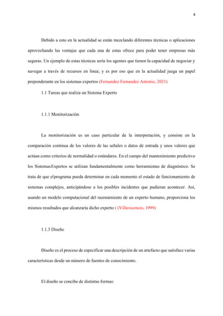 4
Debido a esto en la actualidad se están mezclando diferentes técnicas o aplicaciones
aprovechando las ventajas que cada una de estas ofrece para poder tener empresas más
seguras. Un ejemplo de estas técnicas sería los agentes que tienen la capacidad de negociar y
navegar a través de recursos en línea; y es por eso que en la actualidad juega un papel
preponderante en los sistemas expertos (Fernandez Fernandez Antonio, 2021)
1.1 Tareas que realiza un Sistema Experto
1.1.1 Monitorización
La monitorización es un caso particular de la interpretación, y consiste en la
comparación continua de los valores de las señales o datos de entrada y unos valores que
actúan como criterios de normalidad o estándares. En el campo del mantenimiento predictivo
los SistemasExpertos se utilizan fundamentalmente como herramientas de diagnóstico. Se
trata de que elprograma pueda determinar en cada momento el estado de funcionamiento de
sistemas complejos, anticipándose a los posibles incidentes que pudieran acontecer. Así,
usando un modelo computacional del razonamiento de un experto humano, proporciona los
mismos resultados que alcanzaría dicho experto ( (Villavicencio, 1999)
1.1.3 Diseño
Diseño es el proceso de especificar una descripción de un artefacto que satisface varias
características desde un número de fuentes de conocimiento.
El diseño se concibe de distintas formas:
 