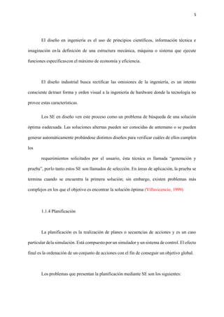 5
El diseño en ingeniería es el uso de principios científicos, información técnica e
imaginación en la definición de una estructura mecánica, máquina o sistema que ejecute
funciones específicascon el máximo de economía y eficiencia.
El diseño industrial busca rectificar las omisiones de la ingeniería, es un intento
consciente detraer forma y orden visual a la ingeniería de hardware donde la tecnología no
provee estas características.
Los SE en diseño ven este proceso como un problema de búsqueda de una solución
óptima oadecuada. Las soluciones alternas pueden ser conocidas de antemano o se pueden
generar automáticamente probándose distintos diseños para verificar cuáles de ellos cumplen
los
requerimientos solicitados por el usuario, ésta técnica es llamada “generación y
prueba”, porlo tanto estos SE son llamados de selección. En áreas de aplicación, la prueba se
termina cuando se encuentra la primera solución; sin embargo, existen problemas más
complejos en los que el objetivo es encontrar la solución óptima (Villavicencio, 1999)
1.1.4 Planificación
La planificación es la realización de planes o secuencias de acciones y es un caso
particular dela simulación. Está compuesto por un simulador y un sistema de control. El efecto
final es la ordenación de un conjunto de acciones con el fin de conseguir un objetivo global.
Los problemas que presentan la planificación mediante SE son los siguientes:
 