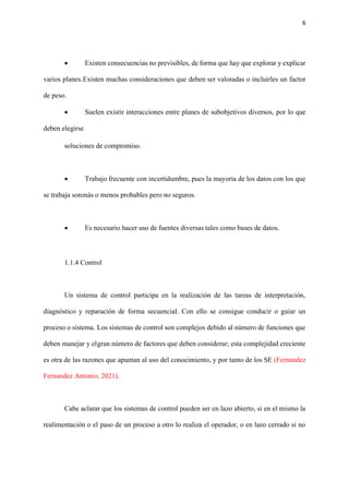 6
• Existen consecuencias no previsibles, de forma que hay que explorar y explicar
varios planes.Existen muchas consideraciones que deben ser valoradas o incluirles un factor
de peso.
• Suelen existir interacciones entre planes de subobjetivos diversos, por lo que
deben elegirse
soluciones de compromiso.
• Trabajo frecuente con incertidumbre, pues la mayoría de los datos con los que
se trabaja sonmás o menos probables pero no seguros.
• Es necesario hacer uso de fuentes diversas tales como bases de datos.
1.1.4 Control
Un sistema de control participa en la realización de las tareas de interpretación,
diagnóstico y reparación de forma secuencial. Con ello se consigue conducir o guiar un
proceso o sistema. Los sistemas de control son complejos debido al número de funciones que
deben manejar y elgran número de factores que deben considerar; esta complejidad creciente
es otra de las razones que apuntan al uso del conocimiento, y por tanto de los SE (Fernandez
Fernandez Antonio, 2021).
Cabe aclarar que los sistemas de control pueden ser en lazo abierto, si en el mismo la
realimentación o el paso de un proceso a otro lo realiza el operador, o en lazo cerrado si no
 