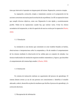 7
tiene que intervenir el operador en ninguna parte del mismo. Reparación, correcta o terapia.
La reparación, corrección, terapia o tratamiento consiste en la proposición de las
acciones correctoras necesarias para la resolución de un problema. Los SE en reparación tienen
que cumplir diversos objetivos, como son: Reparación lo más rápida y económicamente
posible. Orden de las reparaciones cuando hay que realizar varias. Evitar los efectos
secundarios de lareparación, es decir la aparición de nuevas averías por la reparación (Puerto,
2020)
1.1.5 Simulación
La simulación es una técnica que consistente en crear modelos basados en hechos,
observaciones e interpretaciones sobre la computadora, a fin de estudiar el comportamiento
de los mismos mediante la observación de las salidas para un conjunto de entradas. Las
técnicas tradicionales de simulación requieren modelos matemáticos y lógicos, que describen
el comportamiento del sistema bajo estudio ( (Puerto, 2020)
1.1.6 Instrucción
Un sistema de instrucción realizara un seguimiento del proceso de aprendizaje. El
sistema detecta errores ya sea de una persona con conocimientos e identifica el remedio
adecuado, esdecir, desarrolla un plan de enseñanza que facilita el proceso de aprendizaje y la
corrección deerrores.
1.2 Recuperación de información
 