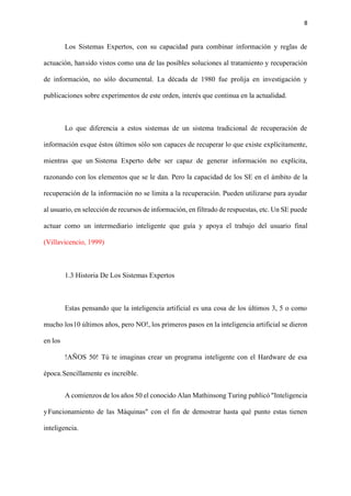 8
Los Sistemas Expertos, con su capacidad para combinar información y reglas de
actuación, hansido vistos como una de las posibles soluciones al tratamiento y recuperación
de información, no sólo documental. La década de 1980 fue prolija en investigación y
publicaciones sobre experimentos de este orden, interés que continua en la actualidad.
Lo que diferencia a estos sistemas de un sistema tradicional de recuperación de
información esque éstos últimos sólo son capaces de recuperar lo que existe explícitamente,
mientras que un Sistema Experto debe ser capaz de generar información no explícita,
razonando con los elementos que se le dan. Pero la capacidad de los SE en el ámbito de la
recuperación de la información no se limita a la recuperación. Pueden utilizarse para ayudar
al usuario, en selección de recursos de información, en filtrado de respuestas, etc. Un SE puede
actuar como un intermediario inteligente que guía y apoya el trabajo del usuario final
(Villavicencio, 1999)
1.3 Historia De Los Sistemas Expertos
Estas pensando que la inteligencia artificial es una cosa de los últimos 3, 5 o como
mucho los10 últimos años, pero NO!, los primeros pasos en la inteligencia artificial se dieron
en los
!AÑOS 50! Tú te imaginas crear un programa inteligente con el Hardware de esa
época.Sencillamente es increíble.
A comienzos de los años 50 el conocido Alan Mathinsong Turing publicó "Inteligencia
yFuncionamiento de las Máquinas" con el fin de demostrar hasta qué punto estas tienen
inteligencia.
 
