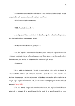 9
En estos años se dieron varias definiciones de lo que significaba la inteligencia en una
máquina. Sobre lo que denominamos la inteligencia artificial.
1.4 Definiciones de Sistema Experto
1.4.1 Definición de Elaim Reich:
La inteligencia artificial es el estudio de cómo hacer que los ordenadores hagan cosas
que, enestos momentos, hace mejor el hombre.
1.4.2 Definición de Alexander Sporl (1971):
En su obra "Sporls-Computerbuch": Bajo Inteligencia entiendo la capacidad de un ser
vivo ouna máquina de ordenar informaciones, extensas observaciones, experiencias, descubrir
interrelaciones para abstraer de esta forma cosas y poderlas ligar entre sí
1.5 Evolución
Uno de los primeros sistemas expertos se llamó Dendral y era capaz de calcular o
descubrir hechos relativos a la estructura molecular a partir de unos datos químicos sin
elaborar. Otrosistemas expertos famosos son MYCIN que diagnostica enfermedades de la
sangre y que sugiere un tratamiento y PUFF, un sistema similar pero para enfermedades de
pulmón (Puerto, 2020)
En el año 1950 el campo de la automática recibe un gran impulso cuando Wiener
desarrolla el principio de la retroalimentación. La teoría de la retroalimentación es base
 