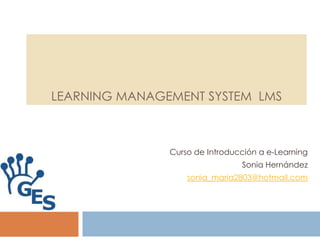 LEARNING MANAGEMENT SYSTEM LMS



               Curso de Introducción a e-Learning
                                Sonia Hernández
                   sonia_maria2803@hotmail.com
 