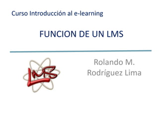 Curso Introducción al e-learning


         FUNCION DE UN LMS

                           Rolando M.
                          Rodríguez Lima
 