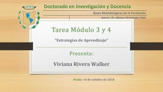 Doctorado en Investigación y Docencia
Bases Metodológicas de la Formación
Asesor: Dr. Abacuc Hernández Ortíz
Tarea Módulo 3 y 4
“Estrategias de Aprendizaje”
Presenta:
Viviana Rivera Walker
Fecha: 14 de octubre de 2018
 