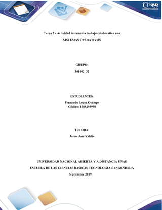 Tarea 2 - Actividad intermedia trabajo colaborativo uno
SISTEMAS OPERATIVOS
GRUPO:
301402_32
ESTUDIANTES.
Fernando López Ocampo
Código: 1088293998
TUTORA:
Jaime José Valdés
UNIVERSIDAD NACIONAL ABIERTA Y A DISTANCIA UNAD
ESCUELA DE LAS CIENCIAS BASICAS TECNOLOGIA E INGENIERIA
Septiembre 2019
 