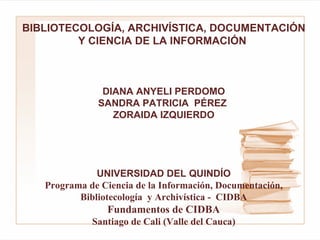 BIBLIOTECOLOGÍA, ARCHIVÍSTICA, DOCUMENTACIÓN Y CIENCIA DE LA INFORMACIÓN     DIANA ANYELI PERDOMO SANDRA PATRICIA  PÉREZ  ZORAIDA IZQUIERDO      UNIVERSIDAD DEL QUINDÍO Programa de Ciencia de la Información, Documentación, Bibliotecología  y Archivística -  CIDBA   Fundamentos de CIDBA  Santiago de Cali (Valle del Cauca) 