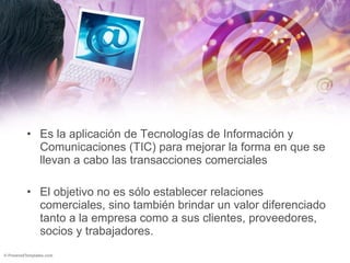 Es la aplicación de Tecnologías de Información y Comunicaciones (TIC) para mejorar la forma en que se llevan a cabo las transacciones comerciales  El objetivo no es sólo establecer relaciones comerciales, sino también brindar un valor diferenciado tanto a la empresa como a sus clientes, proveedores, socios y trabajadores. 