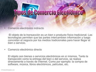 Comercio electrónico indirecto El objeto de la transacción es un bien o producto físico tradicional. Las tecnologías permiten que las partes intercambien información y luego concretan el negocio por los medios tradicionales para hacer llegar el bien o servicio. Comercio electrónico directo El objeto son bienes o servicios electrónicos en sí mismos. Tanto la transacción como la entrega del bien o del servicio, se realiza directamente a través de Internet. Como por ejemplo: la compra de software, música, libros electrónicos, películas, etc. Tipos de Comercio Electrónico 