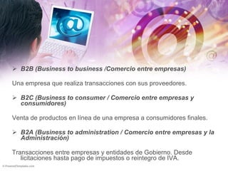B2B (Business to business /Comercio entre empresas) Una empresa que realiza transacciones con sus proveedores. B2C (Business to consumer / Comercio entre empresas y consumidores) Venta de productos en línea de una empresa a consumidores finales. B2A (Business to administration / Comercio entre empresas y la Administración) Transacciones entre empresas y entidades de Gobierno. Desde licitaciones hasta pago de impuestos o reintegro de IVA. 