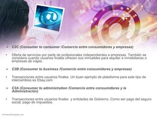 C2C (Consumer to consumer /Comercio entre consumidores y empresas) Oferta de servicios por parte de profesionales independientes a empresas. También se considera cuando usuarios finales ofrecen sus inmuebles para alquiler a inmobiliarias o empresas de viajes. C2B (Consumer to business /Comercio entre consumidores y empresas) Transacciones entre usuarios finales. Un buen ejemplo de plataforma para este tipo de intercambios es Ebay.com C2A (Consumer to administration /Comercio entre consumidores y la Administración) Transacciones entre usuarios finales  y entidades de Gobierno. Como ser pago del seguro social, pago de impuestos. 