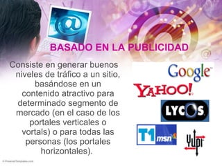 BASADO EN LA PUBLICIDAD   Consiste en generar buenos niveles de tráfico a un sitio, basándose en un contenido atractivo para determinado segmento de mercado (en el caso de los portales verticales o vortals) o para todas las personas (los portales horizontales).  
