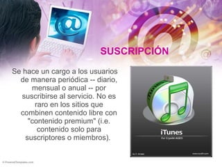 SUSCRIPCIÓN Se hace un cargo a los usuarios de manera periódica -- diario, mensual o anual -- por suscribirse al servicio. No es raro en los sitios que combinen contenido libre con "contenido premium" (i.e. contenido solo para suscriptores o miembros).  