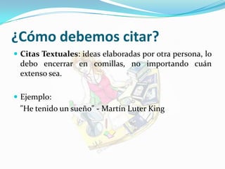 ¿Cómo debemos citar?Citas Textuales: ideas elaboradas por otra persona, lo debo encerrar en comillas, no importando cuán extenso sea.Ejemplo:	"He tenido un sueño" - Martín Luter King