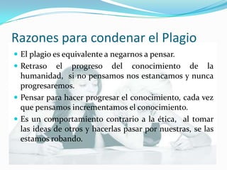 Razones para condenar el PlagioEl plagio es equivalente a negarnos a pensar.Retraso el progreso del conocimiento de la humanidad,  si no pensamos nos estancamos y nunca progresaremos. Pensar para hacer progresar el conocimiento, cada vez que pensamos incrementamos el conocimiento.Es un comportamiento contrario a la ética,  al tomar las ideas de otros y hacerlas pasar por nuestras, se las estamos robando.