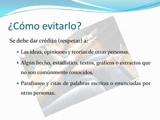 ¿Cómo evitarlo?Se debe dar crédito (respetar) a:Las ideas, opiniones y teorías de otras personas.Algún hecho, estadístico, textos, gráficos o extractos que no son comúnmente conocidos.Parafraseo y citas de palabras escritas o enunciadas por otras personas.