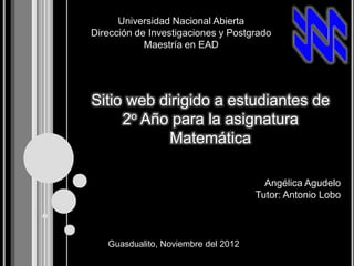 Universidad Nacional Abierta
Dirección de Investigaciones y Postgrado
            Maestría en EAD




Sitio web dirigido a estudiantes de
     2o Año para la asignatura
           Matemática

                                       Angélica Agudelo
                                     Tutor: Antonio Lobo



   Guasdualito, Noviembre del 2012
 