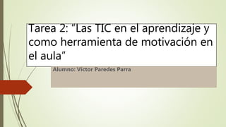 Tarea 2: “Las TIC en el aprendizaje y
como herramienta de motivación en
el aula”
Alumno: Víctor Paredes Parra
 