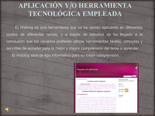 APLICACIÓN Y/O HERRAMIENTA TECNOLÓGICA EMPLEADA El Weblog es una herramienta que se ha venido aplicando en diferentes cursos de diferentes ramas, y a través de estudios se ha llegado a la conclusión que los usuarios prefieren utilizar herramientas fáciles, cómodas y sencillas de acceder para la mejor y mayor comprensión del tema a aprender. El Weblog será de tipo informativo para su mejor comprensión. 