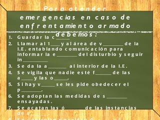 Par a at e nde r
      e me r g e n c ia s e n c a s o d e
      e n f r e n t a mie n t o a r ma d o
1.
                         d e b e mo s :
     G u a r d a r l a c ______
2.   L l a m a r a l 1____ y a l á r e a d e v _________ d e l a
     I. E . e n t a b la n d o c o m u n ic a c ió n p a r a
     i n f o r m a r l a e _________ d e l d i s t u r b i o y s e g u i r
     i n ___________
3.   S e d a l a a ________ a l i n t e r i o r d e l a I . E .
4.   S e v i g i l a q u e n a d i e e s t é f _______ d e l a s
     a _____ y l a s o ______.
5.   S i h a y v ______ s e l e s p i d e o b e d e c e r e l
     p _________.
6.   S e a d o p t a n l a s m e d i d a s d e s _________
     e n s a ya d a s .
7.   S e a c a t a n l a s ó ________ d e l a s i n s t a n c i a s
     d e s ________.
 