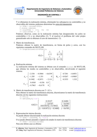 Departamento de Ingeniería de Sistemas y Automática
Universidad Politécnica de Valencia
INGENIERÍA DE CONTROL I
2009-10
__________________________________________________________________________________________________
P. Albertos. Dept. Ingeniería de Sistemas y Automática. UPV. Ext.: 79570 e-mail pedro@aii.upv.es
J.V. Roig. Dept. Ingeniería de Sistemas y Automática. UPV. Ext.: 75768 e-mail jvroig@aii.upv.es
Y si obtenemos la realización mínima, eliminando los subespacios no controlables y no
observables del sistema, podremos determinar los ceros de transmisión:
>> SYSm = minreal(SYS);
2 states removed.
>> eig(SYSm) = [-1; -3; -2]
>> tzero(SYSm) = -2
Podemos observar, como en la realización mínima han desaparecidos los polos no
controlables (−1) y no observables (1). Y al resolver el problema del valor propio
generalizado solo se obtienen el cero de transmisión (−2).
f. Matriz de transferencia.
Podemos obtener la matriz de transferencia, en forma de polos y ceros, con los
siguientes comandos de MATLAB:
>> G=zpk(minreal(tf(SYSm)));
   
     2s
1
3s1s
1
2s
1
1s
1














sG
g. Realización mínima.
La realización mínima del sistema se obtiene con el comando minreal de MATLAB,
que elimina los modos no controlables y no observables, devolviendo el siguiente
sistema:




































06178.07863.0
5.0556.04369.0
C
333.13333.0
9885.09267.0
4951.07281.0
B,
111.22471.01942.0
0351.1295.1
6359.05884.0538.2
m
mmA
h. Matriz de transferencia discreta con T = 0.2 s.
Para obtener la matriz de transferencia discreta, discretizamos la matriz de transferencia
discreta con las siguientes instrucciones:
>> T=0.2;
>> Gd=c2d(G,T,'zoh')
   
    














6703.0
16484.0
5488.08187.0
7661.0015437.0
6703.0
16484.0
8187.0
18127.0
zzz
z
zzzGd
i. Representación interna discreta.
Se puede obtener discretizando la realización mínima discreta:
>> SYSd = c2d(SYSm, T, 'zoh')
O se puede obtener pasando a espacio de estados la matriz de transferencia discreta:
>> SYSd = minreal(ss(Gd))
Para este último caso se obtiene:
 