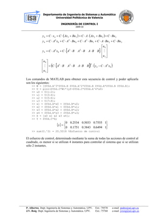Departamento de Ingeniería de Sistemas y Automática
Universidad Politécnica de Valencia
INGENIERÍA DE CONTROL I
2009-10
__________________________________________________________________________________________________
P. Albertos. Dept. Ingeniería de Sistemas y Automática. UPV. Ext.: 79570 e-mail pedro@aii.upv.es
J.V. Roig. Dept. Ingeniería de Sistemas y Automática. UPV. Ext.: 75768 e-mail jvroig@aii.upv.es
   
 
    0
4
4
#23
3
0
3
0
23
0
4
4
321
2
0
3
0
4
4
3223344
xACyBBABABAC
u
u
u
u
BBABABACxACy
BuCBuACBuACBuACxACy
BuCBuAxACBuAxCxCy


























Los comandos de MATLAB para obtener esta secuencia de control y poder aplicarla
son los siguientes:
>> W = [SYSd.A^3*SYSd.B SYSd.A^2*SYSd.B SYSd.A*SYSd.B SYSd.B];
>> U = pinv(SYSd.C*W)*(yf-SYSd.C*SYSd.A^4*x0)
>> u0 = U(1:2);
>> u1 = U(3:4);
>> u2 = U(5:6);
>> u3 = U(7:8);
>> x1 = SYSd.A*x0 + SYSd.B*u0;
>> x2 = SYSd.A*x1 + SYSd.B*u1;
>> x3 = SYSd.A*x2 + SYSd.B*u2;
>> x4 = SYSd.A*x3 + SYSd.B*u3;
>> X = [x0 x1 x2 x3 x4];
>> Y = SYSd.C*X;
 







10.64940.38430.17510
10.75550.50330.25340
y
>> sum(U.^2) = 20.5018 %Esfuerzo de control
El esfuerzo de control, determinado mediante la suma de todas las acciones de control al
cuadrado, es menor si se utilizan 4 instantes para controlar el sistema que si se utilizan
sólo 2 instantes.
 