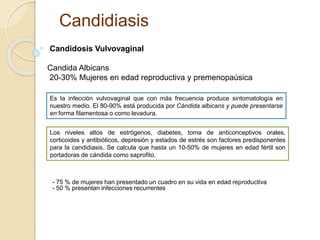 Candidiasis 
Candidosis Vulvovaginal 
Candida Albicans 
20-30% Mujeres en edad reproductiva y premenopaúsica 
Es la infección vulvovaginal que con más frecuencia produce sintomatología en 
nuestro medio. El 80-90% está producida por Cándida albicans y puede presentarse 
en forma filamentosa o como levadura. 
Los niveles altos de estrógenos, diabetes, toma de anticonceptivos orales, 
corticoides y antibióticos, depresión y estados de estrés son factores predisponentes 
para la candidiasis. Se calcula que hasta un 10-50% de mujeres en edad fértil son 
portadoras de cándida como saprofito. 
- 75 % de mujeres han presentado un cuadro en su vida en edad reproductiva 
- 50 % presentan infecciones recurrentes 
 