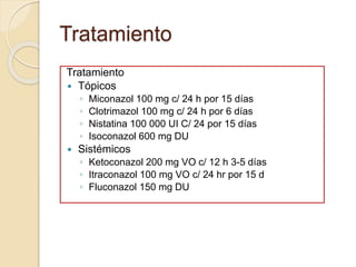 Tratamiento 
Tratamiento 
 Tópicos 
◦ Miconazol 100 mg c/ 24 h por 15 días 
◦ Clotrimazol 100 mg c/ 24 h por 6 días 
◦ Nistatina 100 000 UI C/ 24 por 15 días 
◦ Isoconazol 600 mg DU 
 Sistémicos 
◦ Ketoconazol 200 mg VO c/ 12 h 3-5 días 
◦ Itraconazol 100 mg VO c/ 24 hr por 15 d 
◦ Fluconazol 150 mg DU 
 