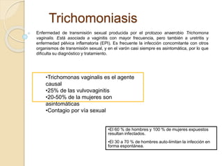 Trichomoniasis 
Enfermedad de transmisión sexual producida por el protozoo anaerobio Trichomona 
vaginalis. Está asociada a vaginitis con mayor frecuencia, pero también a uretritis y 
enfermedad pélvica inflamatoria (EPI). Es frecuente la infección concomitante con otros 
organismos de transmisión sexual, y en el varón casi siempre es asintomática, por lo que 
dificulta su diagnóstico y tratamiento. 
•Trichomonas vaginalis es el agente 
causal 
•25% de las vulvovaginitis 
•20-50% de la mujeres son 
asintomáticas 
•Contagio por vía sexual 
•El 60 % de hombres y 100 % de mujeres expuestos 
resultan infectados. 
•El 30 a 70 % de hombres auto-limitan la infección en 
forma espontánea. 
 