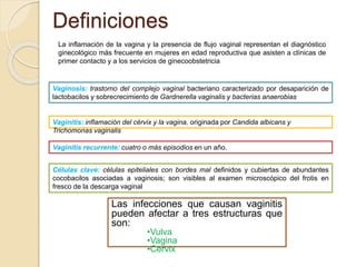 Definiciones 
La inflamación de la vagina y la presencia de flujo vaginal representan el diagnóstico 
ginecológico más frecuente en mujeres en edad reproductiva que asisten a clínicas de 
primer contacto y a los servicios de ginecoobstetricia 
Vaginosis: trastorno del complejo vaginal bacteriano caracterizado por desaparición de 
lactobacilos y sobrecrecimiento de Gardnerella vaginalis y bacterias anaerobias 
Vaginitis: inflamación del cérvix y la vagina, originada por Candida albicans y 
Trichomonas vaginalis 
Vaginitis recurrente: cuatro o más episodios en un año. 
Células clave: células epiteliales con bordes mal definidos y cubiertas de abundantes 
cocobacilos asociadas a vaginosis; son visibles al examen microscópico del frotis en 
fresco de la descarga vaginal 
Las infecciones que causan vaginitis 
pueden afectar a tres estructuras que 
son: 
•Vulva 
•Vagina 
•Cervix 
 
