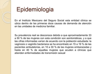Epidemiologia 
En el Instituto Mexicano del Seguro Social esta entidad clínica se 
ubica dentro de las primeras doce causas de demanda de atención 
en las unidades de medicina familiar. 
Su prevalencia real se desconoce debido a que aproximadamente 33 
a 50 % de las mujeres con esta condición son asintomáticas, y a que 
las cifras informadas varían de acuerdo con la población estudiada: la 
vaginosis o vaginitis bacteriana se ha encontrado en 15 a 19 % de las 
pacientes ambulatorias, en 10 a 30 % de las mujeres embarazadas y 
hasta en 40 % de aquellas mujeres que acuden a clínicas que 
atienden enfermedades de transmisión sexual 
 