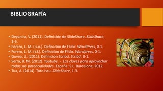 BIBLIOGRAFÍA
• Deyanira, V. (2011). Definición de SlideShare. SlideShare,
1-6.
• Forero, L. M. ( s.n.). Definición de Flickr. WordPress, 0-1.
• Forero, L. M. (s.f.). Definición de Flickr. Wordpress, 0-1.
• Govea, U. (2011). Definición Scribd. Scribd, 0-1.
• Serra, B. M. (2012). Youtube_-_Las claves para aprovechar
todas sus potencialidades. España: S.L. Barcelona, 2012.
• Tua, A. (2014). Tuto Issu. SlideShare, 1-3.
 