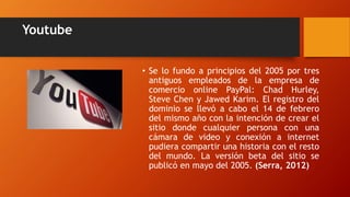 Youtube
• Se lo fundo a principios del 2005 por tres
antiguos empleados de la empresa de
comercio online PayPal: Chad Hurley,
Steve Chen y Jawed Karim. El registro del
dominio se llevó a cabo el 14 de febrero
del mismo año con la intención de crear el
sitio donde cualquier persona con una
cámara de video y conexión a internet
pudiera compartir una historia con el resto
del mundo. La versión beta del sitio se
publicó en mayo del 2005. (Serra, 2012)
 
