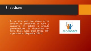 Slideshare
• Es un sitio web que ofrece al os
usuarios la posibilidad de subir y
compartir en público o privado
presentaciones de diapositivas en
Power Point. Word, Open Office, PDF
o portafolios. (Deyanira, 2011)
 