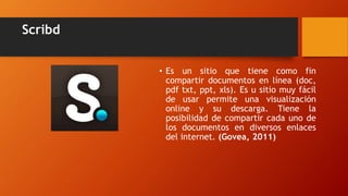 Scribd
• Es un sitio que tiene como fin
compartir documentos en línea (doc,
pdf txt, ppt, xls). Es u sitio muy fácil
de usar permite una visualización
online y su descarga. Tiene la
posibilidad de compartir cada uno de
los documentos en diversos enlaces
del internet. (Govea, 2011)
 