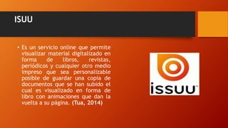 ISUU
• Es un servicio online que permite
visualizar material digitalizado en
forma de libros, revistas,
periódicos y cualquier otro medio
impreso que sea personalizable
posible de guardar una copia de
documentos que se han subido el
cual es visualizado en forma de
libro con animaciones que dan la
vuelta a su página. (Tua, 2014)
 