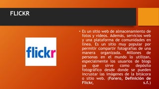 FLICKR
• Es un sitio web de almacenamiento de
fotos y videos. Además, servicios web
y una plataforma de comunidades en
línea. Es un sitio muy popular por
permitir compartir fotografías de una
manera organizada. Millones de
personas en el mundo lo utilizan,
especialmente los usuarios de blogs
ya que sirve como depósito
fotográfico desde donde se pueden
incrustar las imágenes de la bitácora
o sitio web. (Forero, Definición de
Flickr, s.f.)
 