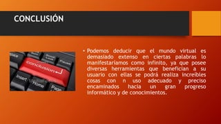 CONCLUSIÓN
• Podemos deducir que el mundo virtual es
demasiado extenso en ciertas palabras lo
manifestaríamos como infinito, ya que posee
diversas herramientas que benefician a su
usuario con ellas se podrá realiza increíbles
cosas con n uso adecuado y preciso
encaminados hacia un gran progreso
informático y de conocimientos.
 