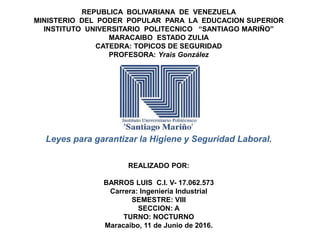 REPUBLICA BOLIVARIANA DE VENEZUELA
MINISTERIO DEL PODER POPULAR PARA LA EDUCACION SUPERIOR
INSTITUTO UNIVERSITARIO POLITECNICO “SANTIAGO MARIÑO”
MARACAIBO ESTADO ZULIA
CATEDRA: TOPICOS DE SEGURIDAD
PROFESORA: Yrais González
Leyes para garantizar la Higiene y Seguridad Laboral.
REALIZADO POR:
BARROS LUIS C.I. V- 17.062.573
Carrera: Ingeniería Industrial
SEMESTRE: VIII
SECCION: A
TURNO: NOCTURNO
Maracaibo, 11 de Junio de 2016.
 