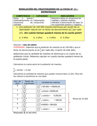 RESOLUCIÓN DEL PRACTIQUEMOS DE LA FICHA N° 11 -
ESTRATEGIAS
COMPETENCIA CAPACIDAD INDICADORES
Actúa y piensa
matemáticamente en
situaciones de
cantidad
Matematiza
situaciones
Relaciona datos en situaciones de
medidas y plantea modelos
referidos a potenciación de base 10
con exponente positivo y negativo.
1. Una población de 100 000 insectos disminuye por acción de un
depredador natural con un factor de decrecimiento de por cada
año. ¿En cuánto tiempo quedará menos de la cuarta parte?
a. 2 años b. 3 años c. 4 años d. 5 años
Solución 1:Uso de tablas
COMPRENDE: Sabemos que la población de insectos es de 100 000 y que el
factor de decrecimiento es de por cada año. A partir de este dato,
deducimos que la cantidad de insectos se disminuye a un cuarto de su
población inicial. Debemos calcular en cuanto tiempo quedará menos de
la cuarta parte.
Calculamos la cuarta parte de la población de insectos.
Calculamos la cantidad de insectos que quedan transcurridos un año. Para ello
los valores lo escribimos en una tabla
Nro. de
años
Factor de
crecimiento
Cantidad de insectos
0
100 000 = 100000,00
1
25000,00
2
6 250,00
3
1 562,50
4
x100000 = 390,625
5
97,65
Respuesta: d, en dos años.
Menos de 25 000
 