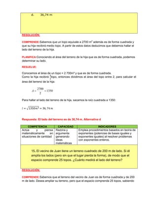 RESOLUCIÓN:
COMPRENDE:Sabemos que un topo equivale a 2700 m2
además es de forma cuadrada y
que su hija recibirá medio topo. A partir de estos datos deducimos que debemos hallar el
lado del terreno de la hija.
PLANIFICA:Conociendo el área del terreno de la hija que es de forma cuadrada, podemos
determinar su lado.
RESUELVE:
Conocemos el área de un topo = 2 700m² y que es de forma cuadrada.
Como la hija recibirá topo, entonces dividimos el área del topo entre 2, para calcular el
área del terreno de la hija:
1350
2
2700
A
Para hallar el lado del terreno de la hija, sacamos la raíz cuadrada a 1350:
Respuesta: El lado del terreno es de 36,74 m. Alternativa d
COMPETENCIA CAPACIDAD INDICADORES
Actúa y piensa
matemáticamente en
situaciones de cantidad
Razona y
argumenta
generando
ideas
matemáticas
Emplea procedimientos basados en teoría de
exponentes (potencias de bases iguales y
exponentes iguales) al resolver problemas
con exponentes enteros.
15. El vecino de Juan tiene un terreno cuadrado de 200 m de lado. Si él
amplía los lados (pero sin que el lugar pierda la forma), de modo que el
espacio comprende 25 topos. ¿Cuánto medirá el lado del terreno?
RESOLUCIÓN:
COMPRENDE:Sabemos que el terreno del vecino de Juan es de forma cuadrada y de 200
m de lado. Desea ampliar su terreno, pero que el espacio comprenda 25 topos, sabiendo
d. 36,74 m
 