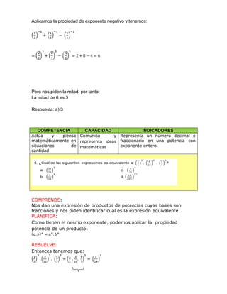 Aplicamos la propiedad de exponente negativo y tenemos:
Pero nos piden la mitad, por tanto:
La mitad de 6 es 3
Respuesta: a) 3
COMPETENCIA CAPACIDAD INDICADORES
Actúa y piensa
matemáticamente en
situaciones de
cantidad
Comunica y
representa ideas
matemáticas
Representa un número decimal o
fraccionario en una potencia con
exponente entero.
COMPRENDE:
Nos dan una expresión de productos de potencias cuyas bases son
fracciones y nos piden identificar cual es la expresión equivalente.
PLANIFICA:
Como tienen el mismo exponente, podemos aplicar la propiedad
potencia de un producto:
RESUELVE:
Entonces tenemos que:
 